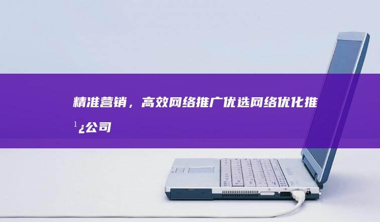 精准营销，高效网络推广：优选网络优化推广公司评测